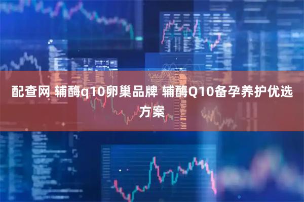 配查网 辅酶q10卵巢品牌 辅酶Q10备孕养护优选方案