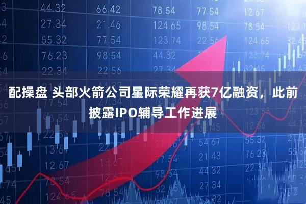 配操盘 头部火箭公司星际荣耀再获7亿融资,此前披露IPO辅导工作进展