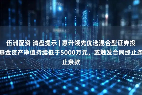 伍洲配资 清盘提示 | 惠升领先优选混合型证券投资基金资产净值持续低于5000万元，或触发合同终止条款