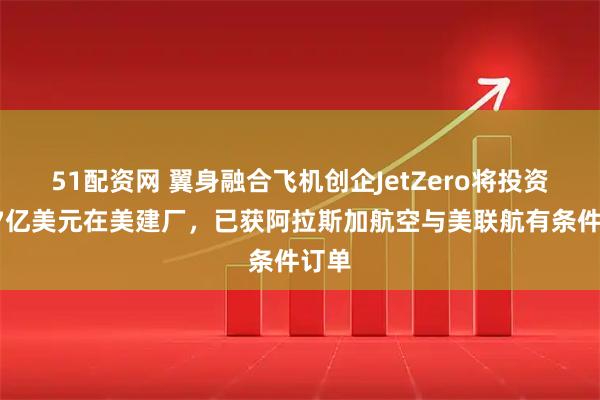 51配资网 翼身融合飞机创企JetZero将投资超47亿美元在美建厂,已获阿拉斯加航空与美联航有条件订单