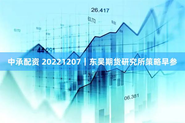 中承配资 20221207|东吴期货研究所策略早参
