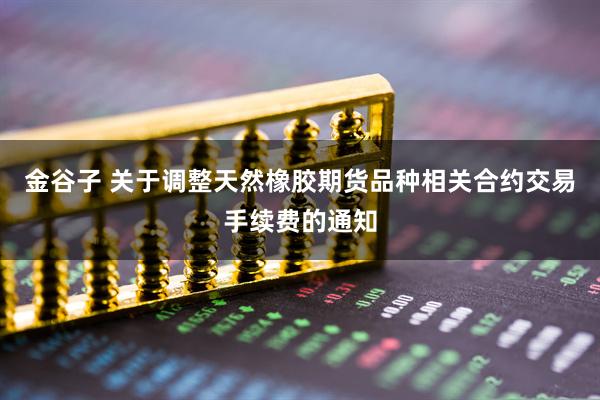 金谷子 关于调整天然橡胶期货品种相关合约交易手续费的通知