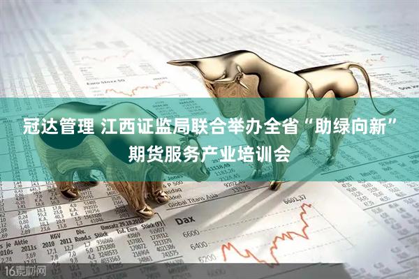 冠达管理 江西证监局联合举办全省“助绿向新”期货服务产业培训会