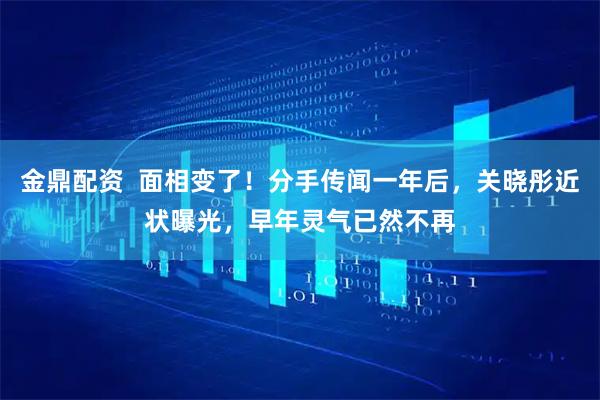 金鼎配资  面相变了！分手传闻一年后，关晓彤近状曝光，早年灵气已然不再