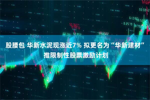 股腰包 华新水泥现涨近7% 拟更名为“华新建材” 推限制性股票激励计划
