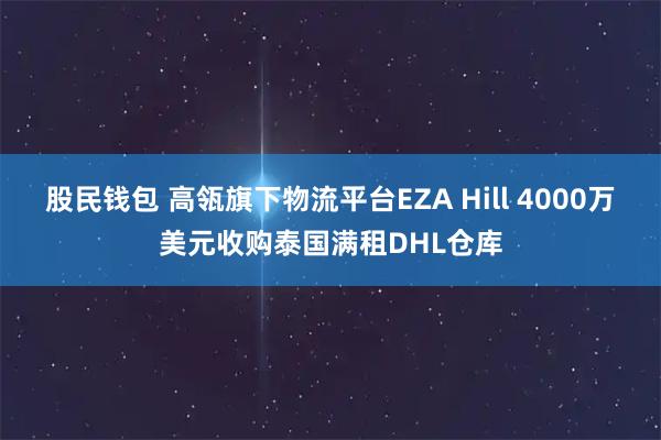 股民钱包 高瓴旗下物流平台EZA Hill 4000万美元收购泰国满租DHL仓库