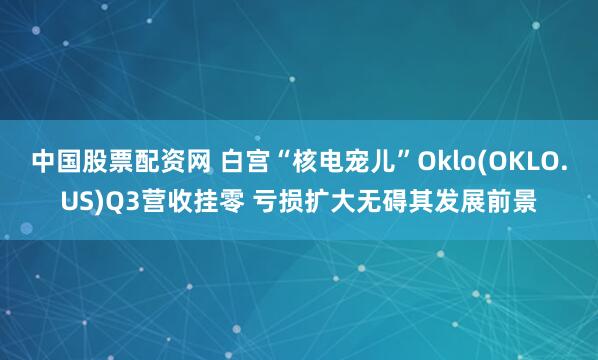 中国股票配资网 白宫“核电宠儿”Oklo(OKLO.US)Q3营收挂零 亏损扩大无碍其发展前景