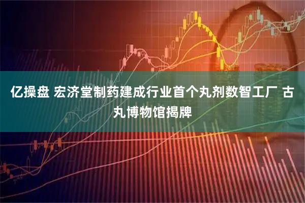 亿操盘 宏济堂制药建成行业首个丸剂数智工厂 古丸博物馆揭牌