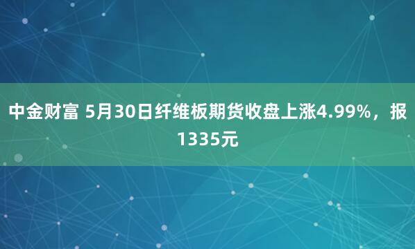 中金财富 5月30日纤维板期货收盘上涨4.99%，报1335元