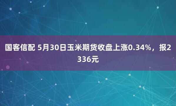 国客信配 5月30日玉米期货收盘上涨0.34%，报2336元