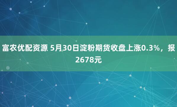 富农优配资源 5月30日淀粉期货收盘上涨0.3%，报2678元