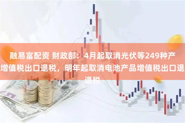 融易富配资 财政部：4月起取消光伏等249种产品增值税出口退税，明年起取消电池产品增值税出口退税