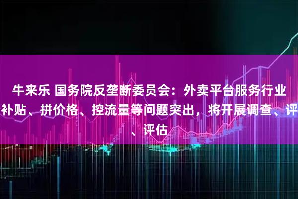 牛来乐 国务院反垄断委员会：外卖平台服务行业拼补贴、拼价格、控流量等问题突出，将开展调查、评估