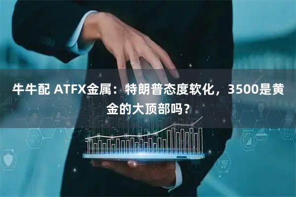 牛牛配 ATFX金属：特朗普态度软化，3500是黄金的大顶部吗？