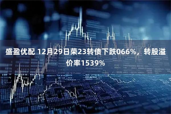 盛盈优配 12月29日荣23转债下跌066%，转股溢价率1539%