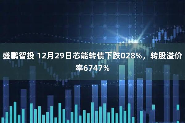 盛鹏智投 12月29日芯能转债下跌028%，转股溢价率6747%