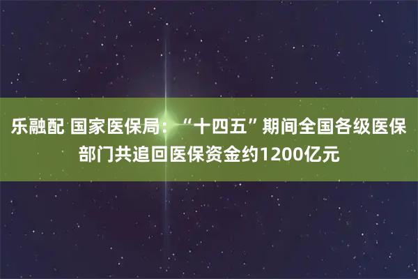 乐融配 国家医保局：“十四五”期间全国各级医保部门共追回医保资金约1200亿元