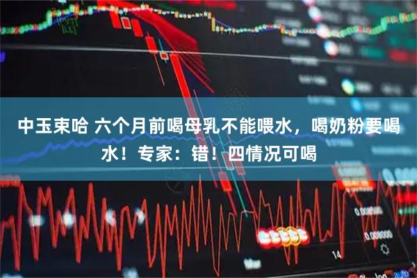 中玉束哈 六个月前喝母乳不能喂水，喝奶粉要喝水！专家：错！四情况可喝
