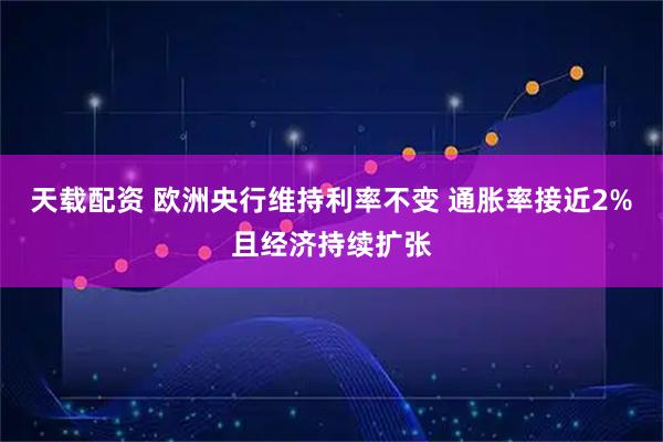天载配资 欧洲央行维持利率不变 通胀率接近2%且经济持续扩张