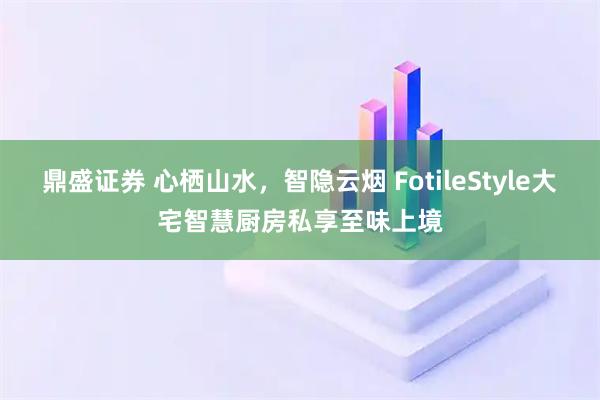 鼎盛证券 心栖山水，智隐云烟 FotileStyle大宅智慧厨房私享至味上境