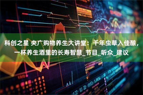 科创之星 央广购物养生大讲堂：千年虫草入佳酿，一杯养生酒里的长寿智慧_节目_听众_建议