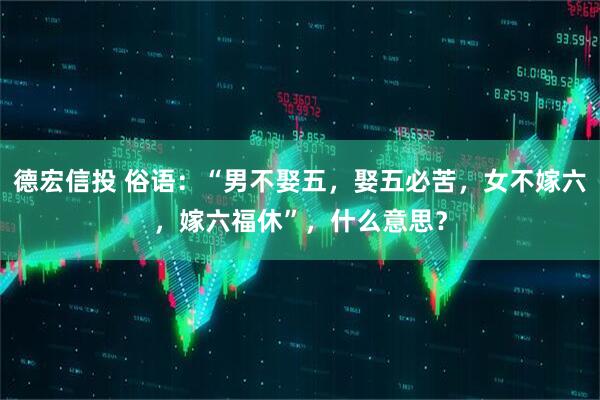 德宏信投 俗语：“男不娶五，娶五必苦，女不嫁六，嫁六福休”，什么意思？